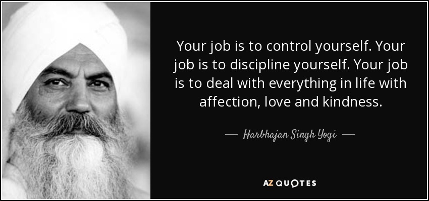 Your job is to control yourself. Your job is to discipline yourself. Your job is to deal with everything in life with affection, love and kindness. - Harbhajan Singh Yogi