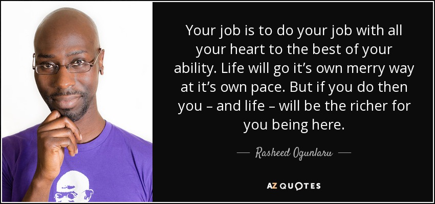 Your job is to do your job with all your heart to the best of your ability. Life will go it’s own merry way at it’s own pace. But if you do then you – and life – will be the richer for you being here. - Rasheed Ogunlaru