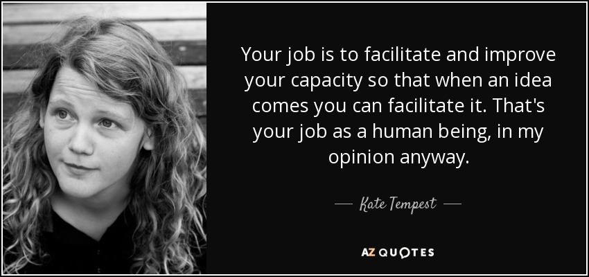 Your job is to facilitate and improve your capacity so that when an idea comes you can facilitate it. That's your job as a human being, in my opinion anyway. - Kate Tempest