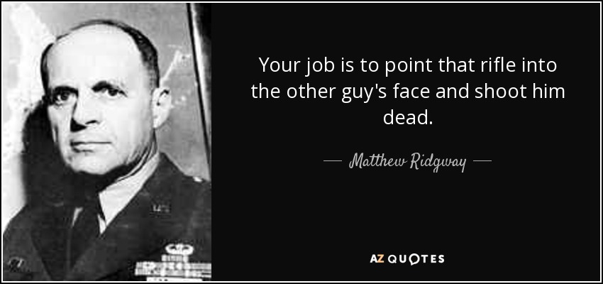 Your job is to point that rifle into the other guy's face and shoot him dead. - Matthew Ridgway