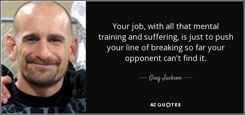 Your job, with all that mental training and suffering, is just to push your line of breaking so far your opponent can't find it. - Greg Jackson