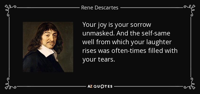 Your joy is your sorrow unmasked. And the self-same well from which your laughter rises was often-times filled with your tears. - Rene Descartes