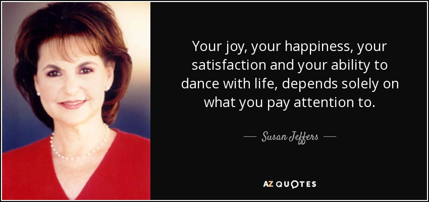 Your joy, your happiness, your satisfaction and your ability to dance with life, depends solely on what you pay attention to. - Susan Jeffers