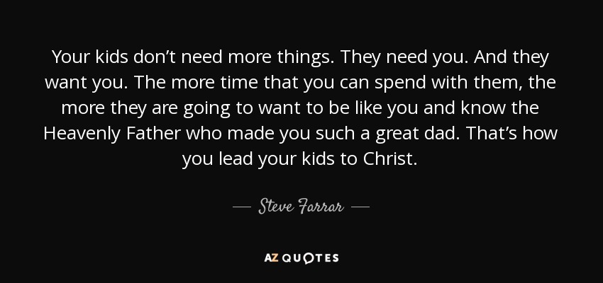 Your kids don’t need more things. They need you. And they want you. The more time that you can spend with them, the more they are going to want to be like you and know the Heavenly Father who made you such a great dad. That’s how you lead your kids to Christ. - Steve Farrar
