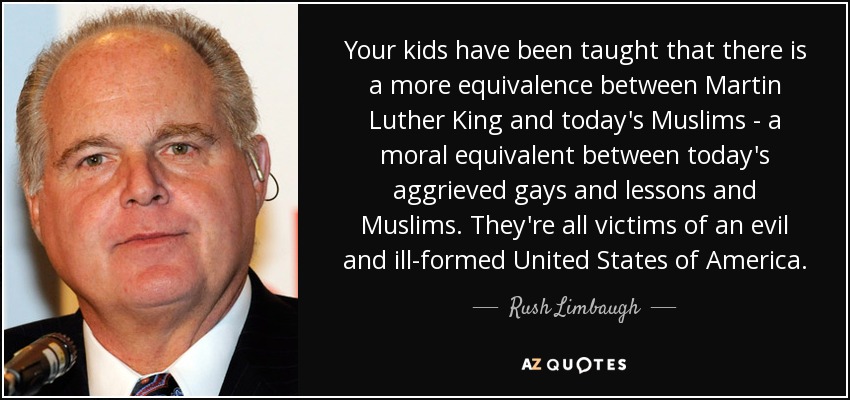 Your kids have been taught that there is a more equivalence between Martin Luther King and today's Muslims - a moral equivalent between today's aggrieved gays and lessons and Muslims. They're all victims of an evil and ill-formed United States of America. - Rush Limbaugh