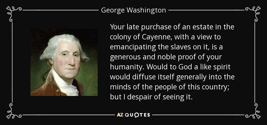 Your late purchase of an estate in the colony of Cayenne, with a view to emancipating the slaves on it, is a generous and noble proof of your humanity. Would to God a like spirit would diffuse itself generally into the minds of the people of this country; but I despair of seeing it. - George Washington