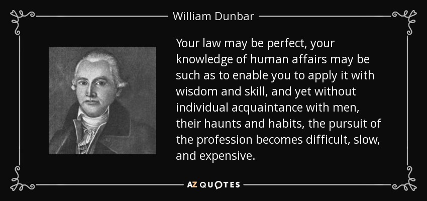 Your law may be perfect, your knowledge of human affairs may be such as to enable you to apply it with wisdom and skill, and yet without individual acquaintance with men, their haunts and habits, the pursuit of the profession becomes difficult, slow, and expensive. - William Dunbar