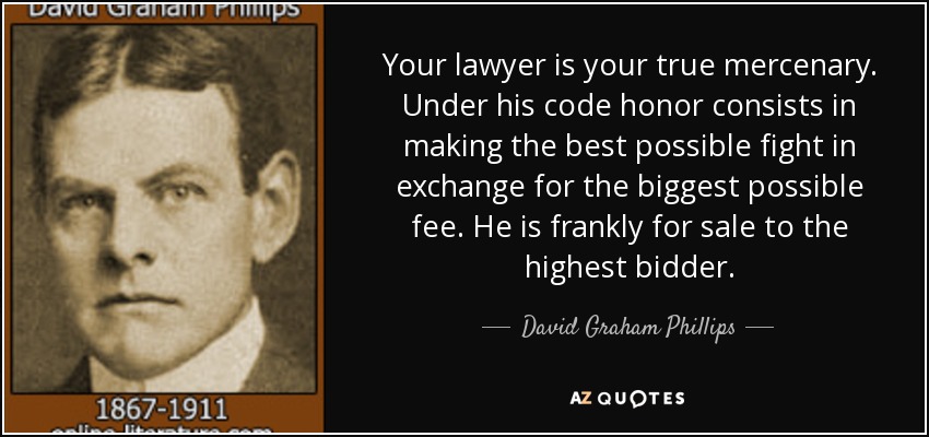 Your lawyer is your true mercenary. Under his code honor consists in making the best possible fight in exchange for the biggest possible fee. He is frankly for sale to the highest bidder. - David Graham Phillips