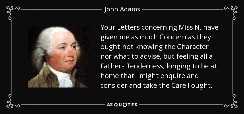 Your Letters concerning Miss N. have given me as much Concern as they ought-not knowing the Character nor what to advise, but feeling all a Fathers Tenderness, longing to be at home that I might enquire and consider and take the Care I ought. - John Adams