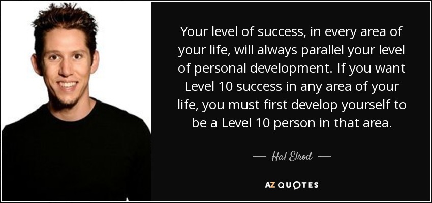 Your level of success, in every area of your life, will always parallel your level of personal development. If you want Level 10 success in any area of your life, you must first develop yourself to be a Level 10 person in that area. - Hal Elrod