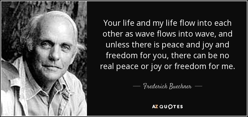 Your life and my life flow into each other as wave flows into wave, and unless there is peace and joy and freedom for you, there can be no real peace or joy or freedom for me. - Frederick Buechner