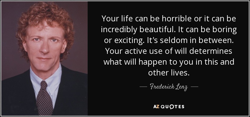 Your life can be horrible or it can be incredibly beautiful. It can be boring or exciting. It's seldom in between. Your active use of will determines what will happen to you in this and other lives. - Frederick Lenz