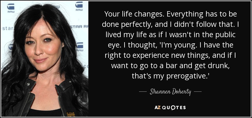 Your life changes. Everything has to be done perfectly, and I didn't follow that. I lived my life as if I wasn't in the public eye. I thought, 'I'm young. I have the right to experience new things, and if I want to go to a bar and get drunk, that's my prerogative.' - Shannen Doherty