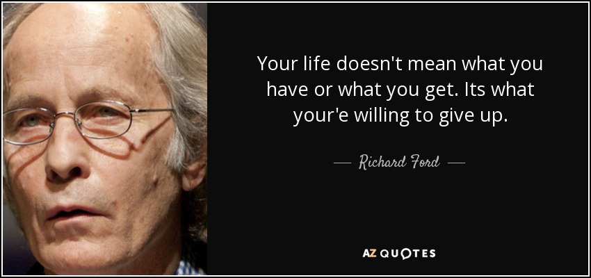 Your life doesn't mean what you have or what you get. Its what your'e willing to give up. - Richard Ford