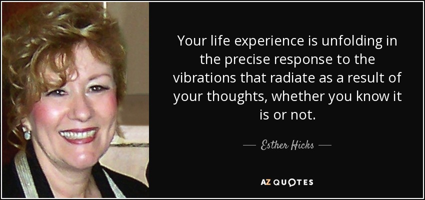 Your life experience is unfolding in the precise response to the vibrations that radiate as a result of your thoughts, whether you know it is or not. - Esther Hicks