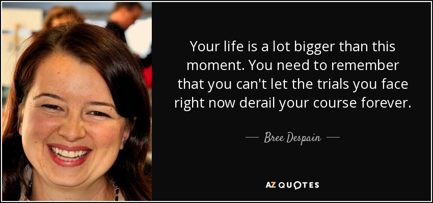 Your life is a lot bigger than this moment. You need to remember that you can't let the trials you face right now derail your course forever. - Bree Despain