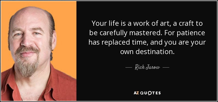Your life is a work of art, a craft to be carefully mastered. For patience has replaced time, and you are your own destination. - Rick Jarow