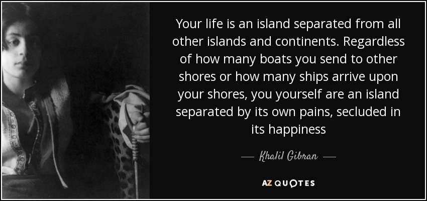 Your life is an island separated from all other islands and continents. Regardless of how many boats you send to other shores or how many ships arrive upon your shores, you yourself are an island separated by its own pains, secluded in its happiness - Khalil Gibran