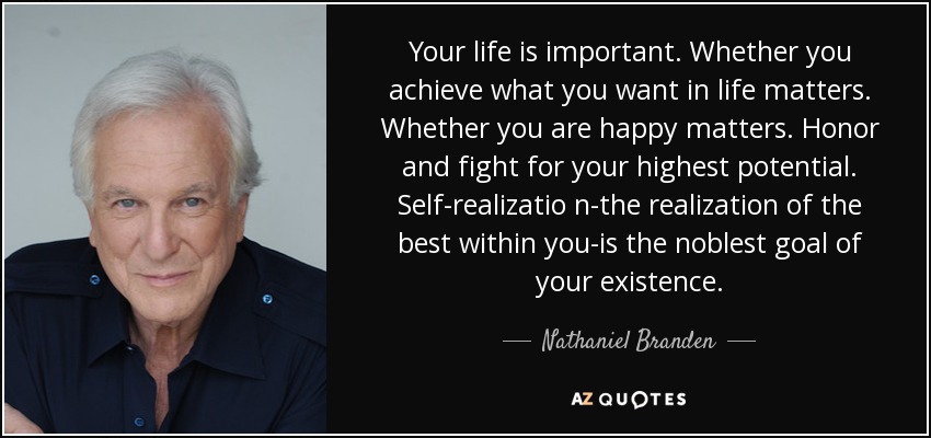 Your life is important. Whether you achieve what you want in life matters. Whether you are happy matters. Honor and fight for your highest potential. Self-realizatio n-the realization of the best within you-is the noblest goal of your existence. - Nathaniel Branden