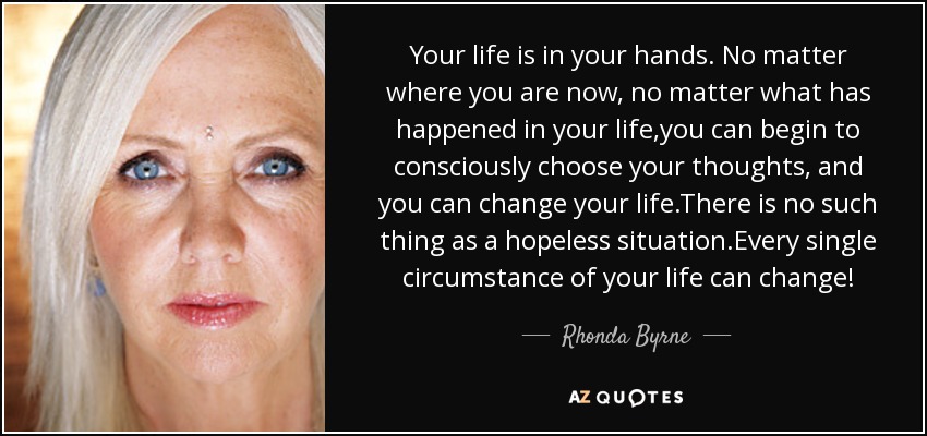 Your life is in your hands. No matter where you are now, no matter what has happened in your life,you can begin to consciously choose your thoughts, and you can change your life.There is no such thing as a hopeless situation.Every single circumstance of your life can change! - Rhonda Byrne
