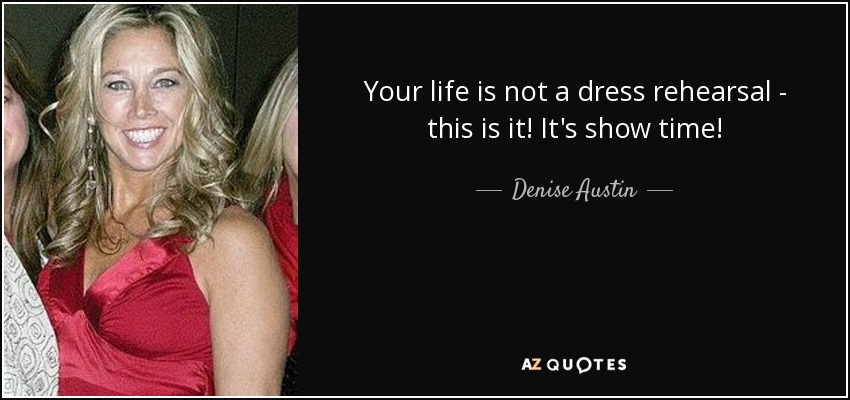 Your life is not a dress rehearsal - this is it! It's show time! - Denise Austin