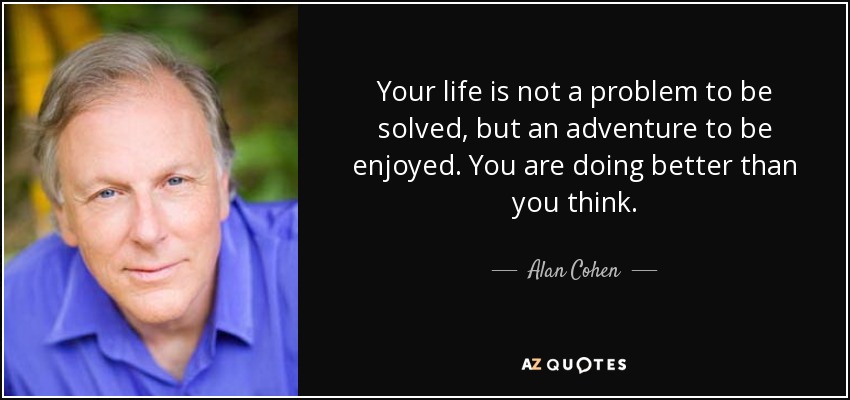 Your life is not a problem to be solved, but an adventure to be enjoyed. You are doing better than you think. - Alan Cohen