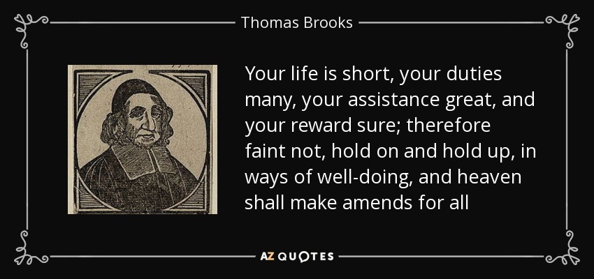 Your life is short, your duties many, your assistance great, and your reward sure; therefore faint not, hold on and hold up, in ways of well-doing, and heaven shall make amends for all - Thomas Brooks