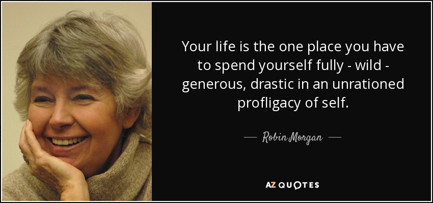 Your life is the one place you have to spend yourself fully - wild - generous, drastic in an unrationed profligacy of self. - Robin Morgan