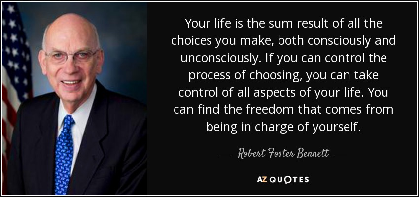 Your life is the sum result of all the choices you make, both consciously and unconsciously. If you can control the process of choosing, you can take control of all aspects of your life. You can find the freedom that comes from being in charge of yourself. - Robert Foster Bennett