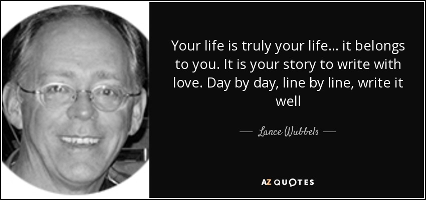 Your life is truly your life… it belongs to you. It is your story to write with love. Day by day, line by line, write it well - Lance Wubbels