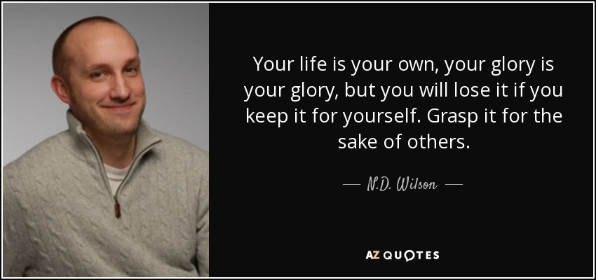 Your life is your own, your glory is your glory, but you will lose it if you keep it for yourself. Grasp it for the sake of others. - N.D. Wilson