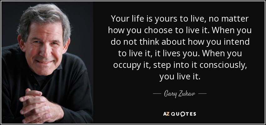 Your life is yours to live, no matter how you choose to live it. When you do not think about how you intend to live it, it lives you. When you occupy it, step into it consciously, you live it. - Gary Zukav