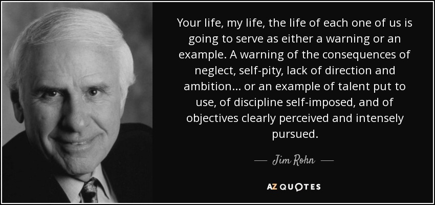Your life, my life, the life of each one of us is going to serve as either a warning or an example. A warning of the consequences of neglect, self-pity, lack of direction and ambition... or an example of talent put to use, of discipline self-imposed, and of objectives clearly perceived and intensely pursued. - Jim Rohn