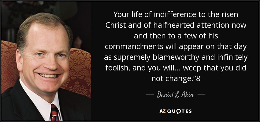 Your life of indifference to the risen Christ and of halfhearted attention now and then to a few of his commandments will appear on that day as supremely blameworthy and infinitely foolish, and you will . . . weep that you did not change.”8 - Daniel L. Akin