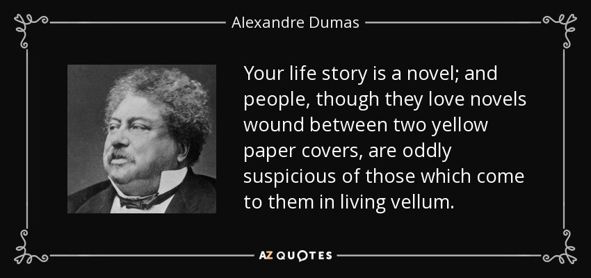 Your life story is a novel; and people, though they love novels wound between two yellow paper covers, are oddly suspicious of those which come to them in living vellum. - Alexandre Dumas
