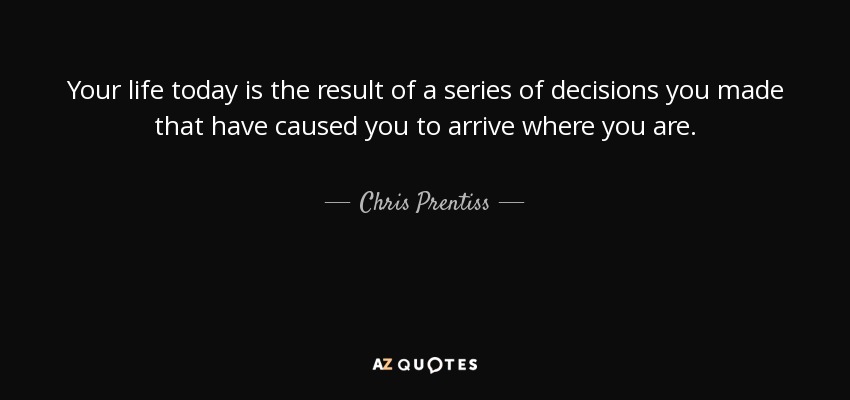 Your life today is the result of a series of decisions you made that have caused you to arrive where you are. - Chris Prentiss