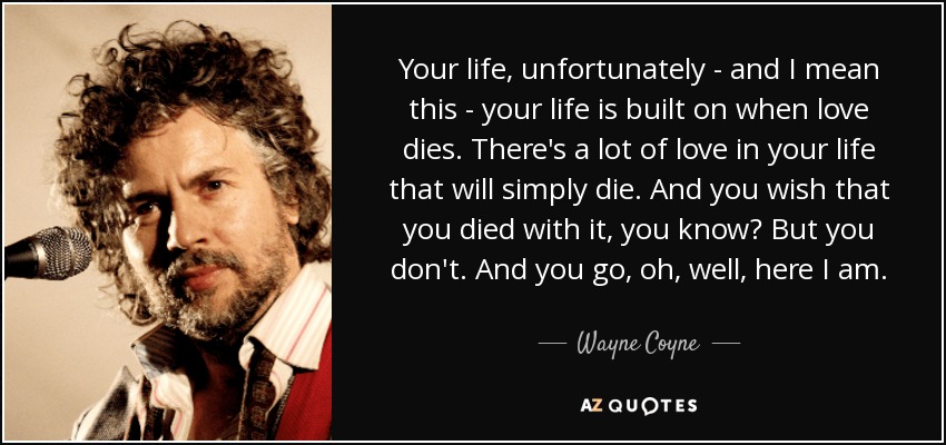 Your life, unfortunately - and I mean this - your life is built on when love dies. There's a lot of love in your life that will simply die. And you wish that you died with it, you know? But you don't. And you go, oh, well, here I am. - Wayne Coyne