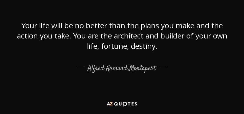 Your life will be no better than the plans you make and the action you take. You are the architect and builder of your own life, fortune, destiny. - Alfred Armand Montapert