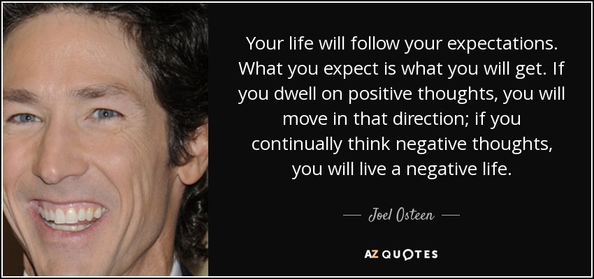 Your life will follow your expectations. What you expect is what you will get. If you dwell on positive thoughts, you will move in that direction; if you continually think negative thoughts, you will live a negative life. - Joel Osteen