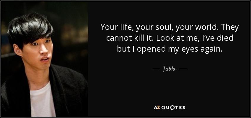 Your life, your soul, your world. They cannot kill it. Look at me, I’ve died but I opened my eyes again. - Tablo