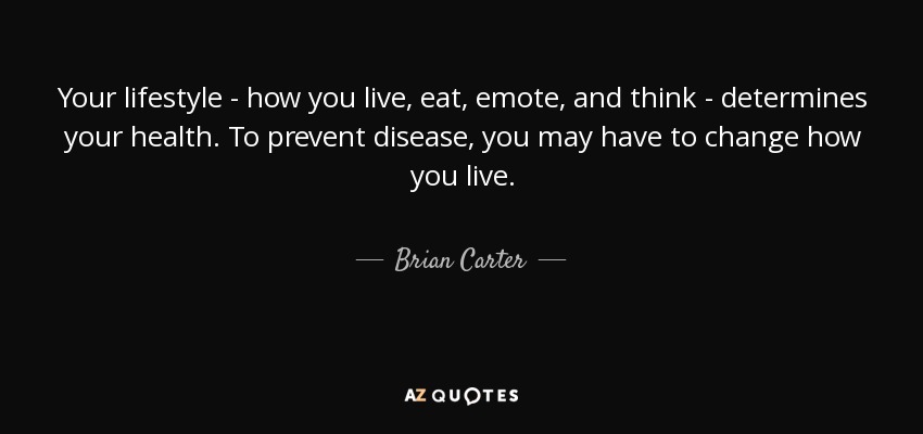Your lifestyle - how you live, eat, emote, and think - determines your health. To prevent disease, you may have to change how you live. - Brian Carter