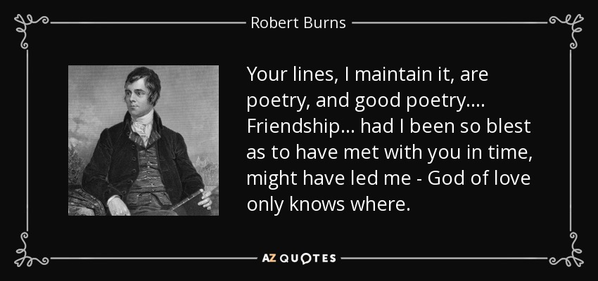 Your lines, I maintain it, are poetry, and good poetry.... Friendship... had I been so blest as to have met with you in time, might have led me - God of love only knows where. - Robert Burns