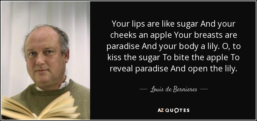 Your lips are like sugar And your cheeks an apple Your breasts are paradise And your body a lily. O, to kiss the sugar To bite the apple To reveal paradise And open the lily. - Louis de Bernieres