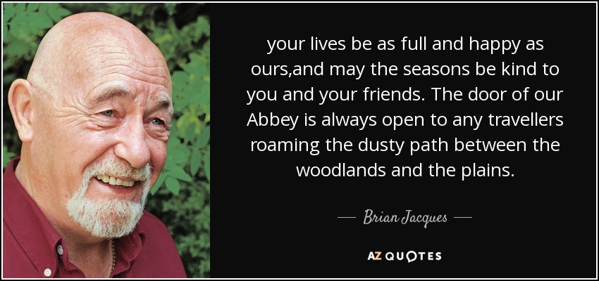 your lives be as full and happy as ours,and may the seasons be kind to you and your friends. The door of our Abbey is always open to any travellers roaming the dusty path between the woodlands and the plains. - Brian Jacques