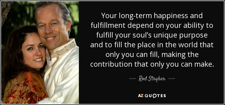 Your long-term happiness and fulfillment depend on your ability to fulfill your soul’s unique purpose and to fill the place in the world that only you can fill, making the contribution that only you can make. - Rod Stryker