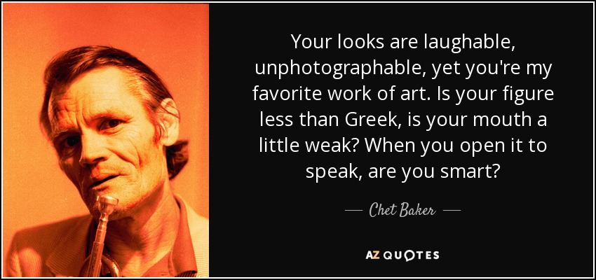 Your looks are laughable, unphotographable, yet you're my favorite work of art. Is your figure less than Greek, is your mouth a little weak? When you open it to speak, are you smart? - Chet Baker