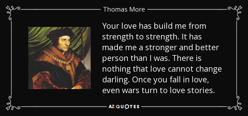 Your love has build me from strength to strength. It has made me a stronger and better person than I was. There is nothing that love cannot change darling. Once you fall in love, even wars turn to love stories. - Thomas More