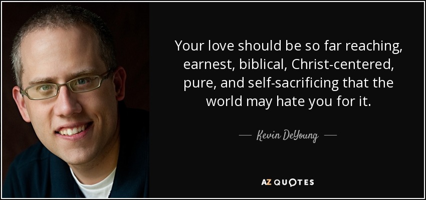 Your love should be so far reaching, earnest, biblical, Christ-centered, pure, and self-sacrificing that the world may hate you for it. - Kevin DeYoung