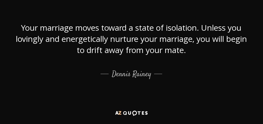 Your marriage moves toward a state of isolation. Unless you lovingly and energetically nurture your marriage, you will begin to drift away from your mate. - Dennis Rainey