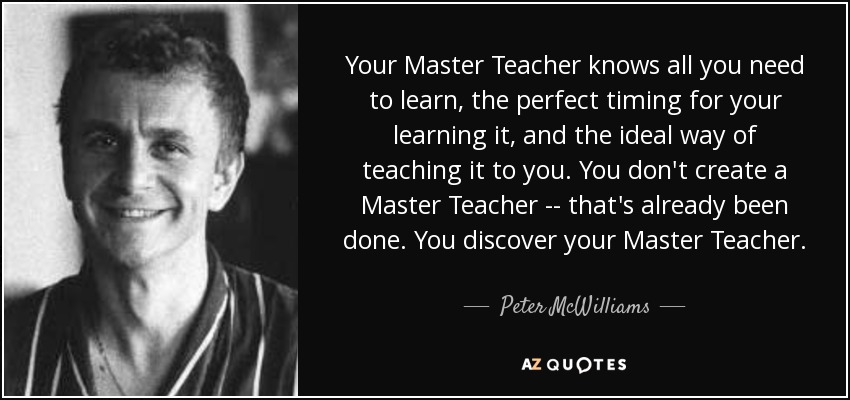 Your Master Teacher knows all you need to learn, the perfect timing for your learning it, and the ideal way of teaching it to you. You don't create a Master Teacher -- that's already been done. You discover your Master Teacher. - Peter McWilliams